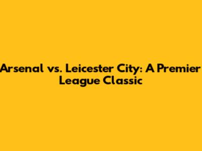 Arsenal vs. Leicester City: A Premier League Classic