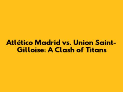 Atlético Madrid vs. Union Saint-Gilloise: A Clash of Titans