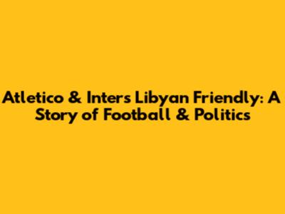 Atletico & Inter's Libyan Friendly: A Story of Football & Politics