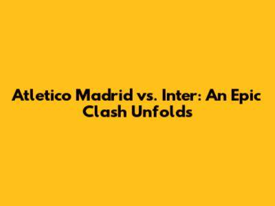 Atletico Madrid vs. Inter: An Epic Clash Unfolds