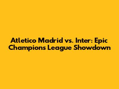 Atletico Madrid vs. Inter: Epic Champions League Showdown
