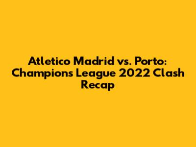 Atletico Madrid vs. Porto: Champions League 2022 Clash Recap