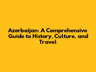 Azerbaijan: A Comprehensive Guide to History, Culture, and Travel