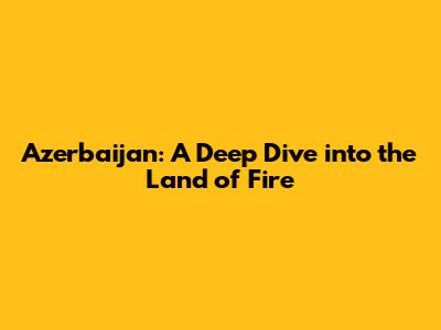 Azerbaijan: A Deep Dive into the Land of Fire