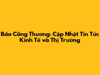 Báo Công Thương: Cập Nhật Tin Tức Kinh Tế và Thị Trường