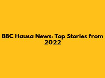 BBC Hausa News: Top Stories from 2022