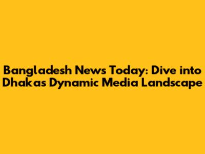 Bangladesh News Today: Dive into Dhaka's Dynamic Media Landscape