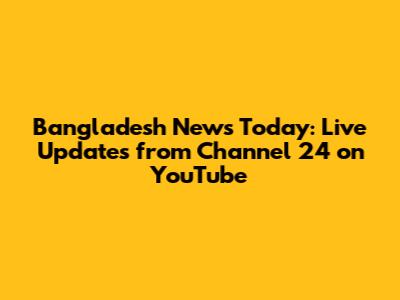 Bangladesh News Today: Live Updates from Channel 24 on YouTube