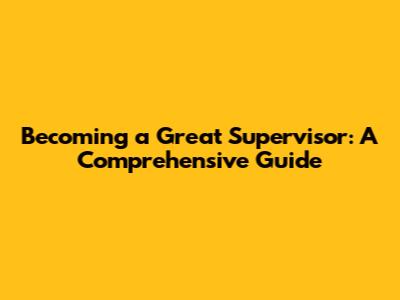 Becoming a Great Supervisor: A Comprehensive Guide