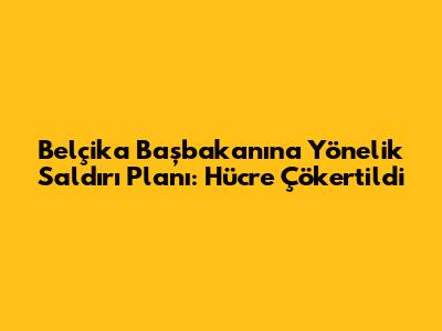 Belçika Başbakanı'na Yönelik Saldırı Planı: Hücre Çökertildi