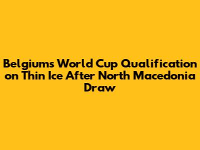 Belgium's World Cup Qualification on Thin Ice After North Macedonia Draw