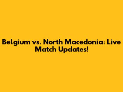 Belgium vs. North Macedonia: Live Match Updates!