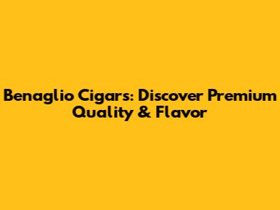 Benaglio Cigars: Discover Premium Quality & Flavor