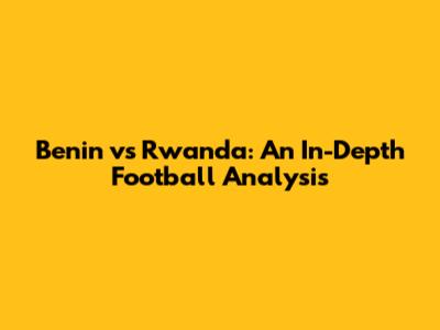 Benin vs Rwanda: An In-Depth Football Analysis