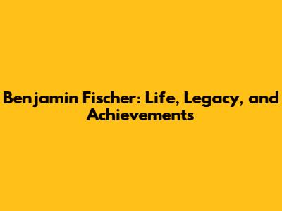 Benjamin Fischer: Life, Legacy, and Achievements