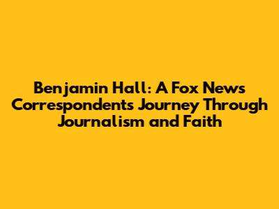 Benjamin Hall: A Fox News Correspondent's Journey Through Journalism and Faith