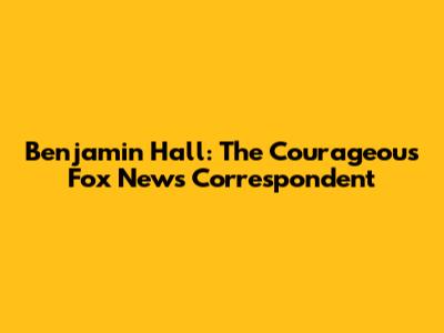 Benjamin Hall: The Courageous Fox News Correspondent