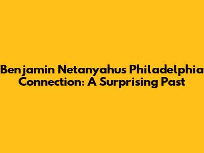 Benjamin Netanyahu's Philadelphia Connection: A Surprising Past