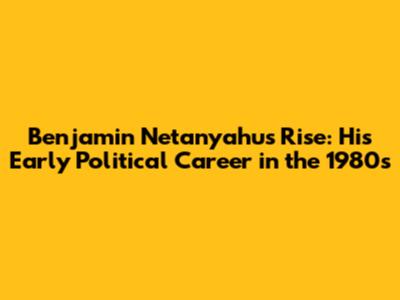 Benjamin Netanyahu's Rise: His Early Political Career in the 1980s