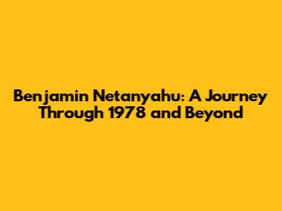 Benjamin Netanyahu: A Journey Through 1978 and Beyond