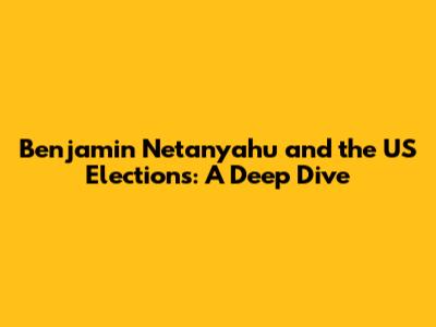 Benjamin Netanyahu and the US Elections: A Deep Dive