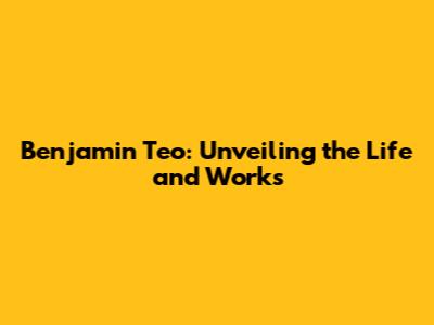 Benjamin Teo: Unveiling the Life and Works