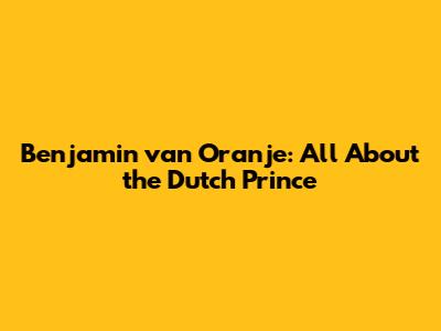 Benjamin van Oranje: All About the Dutch Prince