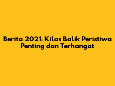 Berita 2021: Kilas Balik Peristiwa Penting dan Terhangat