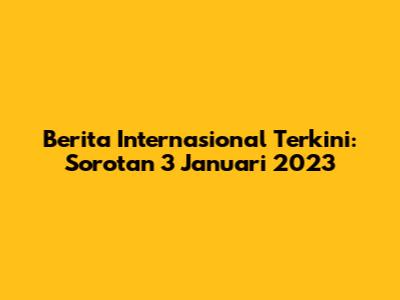 Berita Internasional Terkini: Sorotan 3 Januari 2023