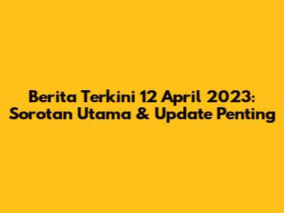 Berita Terkini 12 April 2023: Sorotan Utama & Update Penting