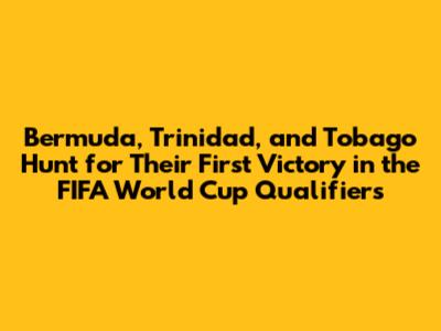 Bermuda, Trinidad, and Tobago Hunt for Their First Victory in the FIFA World Cup Qualifiers