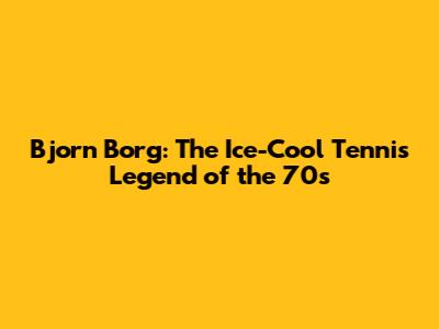 Bjorn Borg: The Ice-Cool Tennis Legend of the 70s