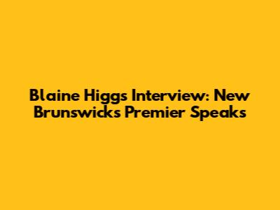 Blaine Higgs Interview: New Brunswick's Premier Speaks