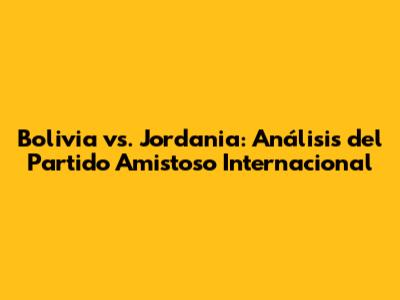 Bolivia vs. Jordania: Análisis del Partido Amistoso Internacional