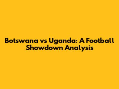 Botswana vs Uganda: A Football Showdown Analysis