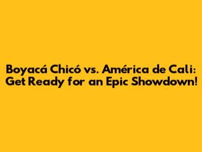 Boyacá Chicó vs. América de Cali: Get Ready for an Epic Showdown!