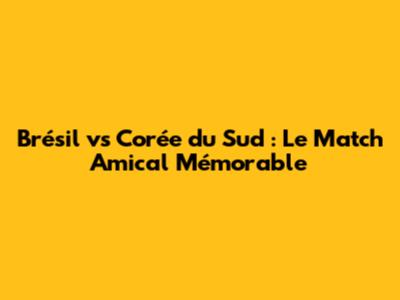 Brésil vs Corée du Sud : Le Match Amical Mémorable