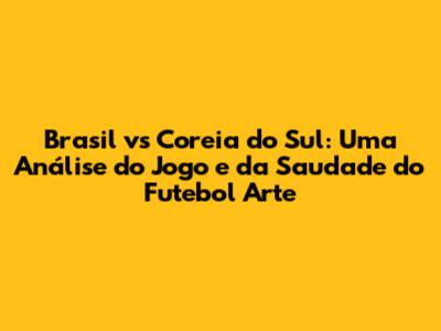 Brasil vs Coreia do Sul: Uma Análise do Jogo e da Saudade do Futebol Arte