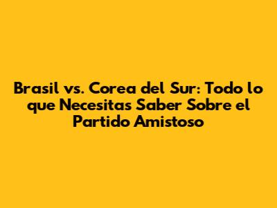 Brasil vs. Corea del Sur: Todo lo que Necesitas Saber Sobre el Partido Amistoso