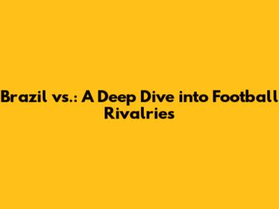 Brazil vs.: A Deep Dive into Football Rivalries
