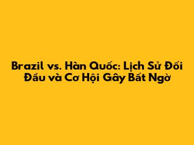Brazil vs. Hàn Quốc: Lịch Sử Đối Đầu và Cơ Hội Gây Bất Ngờ