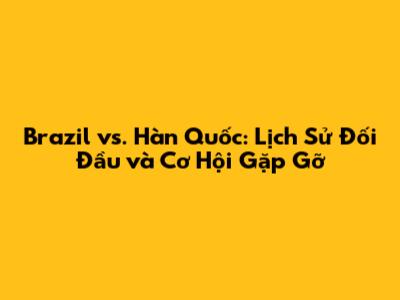 Brazil vs. Hàn Quốc: Lịch Sử Đối Đầu và Cơ Hội Gặp Gỡ
