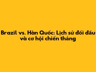 Brazil vs. Hàn Quốc: Lịch sử đối đầu và cơ hội chiến thắng