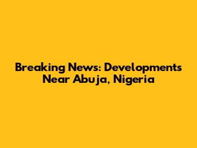 Breaking News: Developments Near Abuja, Nigeria