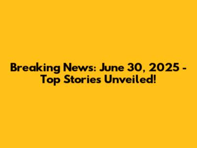 Breaking News: June 30, 2025 - Top Stories Unveiled!