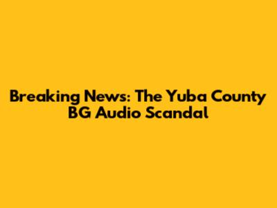 Breaking News: The Yuba County BG Audio Scandal