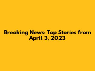 Breaking News: Top Stories from April 3, 2023