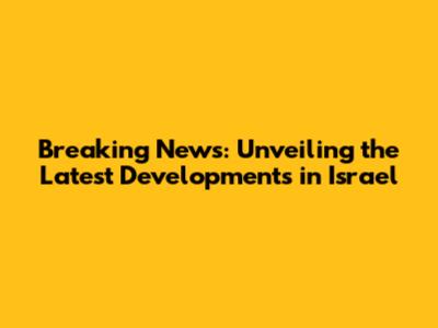 Breaking News: Unveiling the Latest Developments in Israel