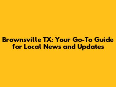 Brownsville TX: Your Go-To Guide for Local News and Updates
