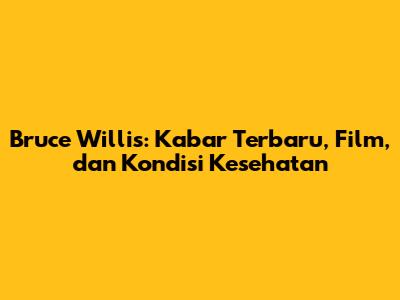 Bruce Willis: Kabar Terbaru, Film, dan Kondisi Kesehatan